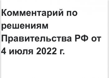 Комментарий по решениям Правительства РФ от 4 июля 2022 г.
